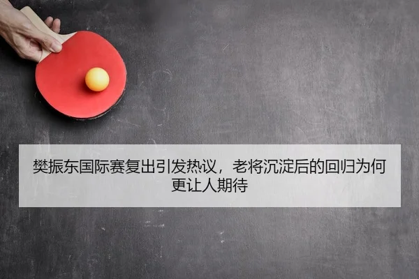 樊振东国际赛复出引发热议，老将沉淀后的回归为何更让人期待